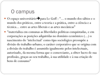 O campus O espaço universitário  para Le Goff : "... o mundo dos sábios e o mundo dos práticos, entre a teoria e a prática, entre a ciência e a técnica... entre as artes liberais e as artes mecânicas” "materializa em comunas as liberdades políticas conquistadas, e em corporações as posições adquiridas no domínio econômico (...) o nascimento do ‘intelectual’ como tipo sociológico pressupõe a divisão do trabalho urbano; o caráter corporativo que se origina com a divisão do trabalho é assumido igualmente pelos intelectuais, autorizado, da mesma forma que o comerciante, a obter lucro de sua profissão, graças ao seu trabalho, à sua utilidade e à sua criação de bens de consumo" 