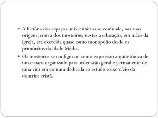 A história dos espaços universitários se confunde, nas suas origens, com a dos mosteiros; nestes a educação, em mãos da igreja, era exercida quase como monopólio desde os primórdios da Idade Média.  Os mosteiros se configuram como expressão arquitetônica de um espaço organizado para ordenação geral e permanente de uma vida em comum dedicada ao estudo e exercício da doutrina cristã. 