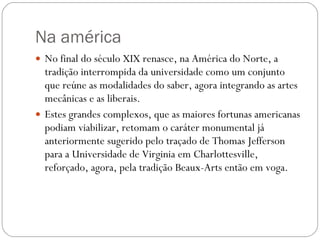 Na américa No final do século XIX renasce, na América do Norte, a tradição interrompida da universidade como um conjunto que reúne as modalidades do saber, agora integrando as artes mecânicas e as liberais.  Estes grandes complexos, que as maiores fortunas americanas podiam viabilizar, retomam o caráter monumental já anteriormente sugerido pelo traçado de Thomas Jefferson para a Universidade de Virginia em Charlottesville, reforçado, agora, pela tradição Beaux-Arts então em voga. 