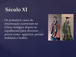 Século XI
•

Os primeiros casos de
imunização ocorreram na
China Antiga e depois se
espalharam para diversos
povos como egípicios, persas,
indianos e árabes.

 