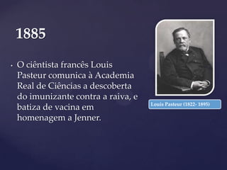 1885
•

O ciêntista francês Louis
Pasteur comunica à Academia
Real de Ciências a descoberta
do imunizante contra a raiva, e
batiza de vacina em
homenagem a Jenner.

Louis Pasteur (1822- 1895)

 