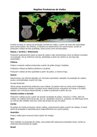 Regiões Produtoras de Vodka




O leste europeu é o berço da produção mundial de vodka, a partir de onde são exportadas
para outros países. No entanto, a indústria se desenvolveu em outros locais, aonde se
produzem vodkas de boa qualidade, tanto puras como aromatizadas.
Rússia / Ucrânia / Bielorússia
Produzem praticamente todos os tipos de vodka e são reconhecidos como os líderes mundiais
na produção. Só as melhores marcas, destiladas a partir do centeio ou do trigo são
exportadas..
Polônia
Produz e exporta vodkas produzidas a partir de grãos (trigo) e batatas.
Finlândia e Países do Báltico (Estônia e Lituânia)
Produzem vodkas de boa qualidade a partir de grãos, a maioria trigo..
Suécia
Desenvolveu nas últimas décadas um mercado exportador, baseado na produção de vodkas
puras e aromatizadas a partir do trigo.
Europa Ocidental
Vários países atualmente produzem suas vodkas. Os países mais ao norte como Inglaterra,
Holanda e Alemanha utilizam os grãos como matéria prima, enquanto na França e na Itália,
regiões com vinicultura desenvolvida, a vodka é produzida a partir da uva.
Estados Unidos e Canadá
Produzem vodkas puras a partir de grande variedade de grãos, inclusive o milho, além do
melaço. As vodkas americanas são, por lei, destilados neutros e, portanto, as diferenças entre
as marcas são notadas mais por conta dos preços do que do sabor.
Caribe
Os países do Caribe produzem várias vodkas, praticamente todas a partir do melaço. A maior
parte da produção é exportada para engarrafamento em outros países.
Austrália
Produz vodka para consumo local a partir do melaço.
Ásia
Sem tradição na produção de vodka, seus países têm pequenas produções locais, sendo as
melhores provenientes do Japão.
Brasil
 