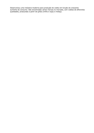 Desenvolveu uma indústria moderna para produção de vodka em função do crescente
aumento do consumo. São encontradas várias marcas no mercado, com vodkas de diferentes
qualidades, produzidas a partir de grãos (milho e soja) e melaço.
 