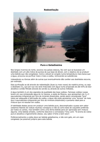 Redestilação




                                  Pura e Geladíssima

Nos longos invernos do norte, severos nos países eslavos, fez com que se buscasse um
destilado com um alto índice de pureza de sua base de álcool, com o objetivo de se produzir
uma bebida que não congelasse. Como o álcool só congela numa temperatura mais baixa que
a água, procurou-se purificar mais e mais a vodka, removendo-se substâncias
indesejáveis ou tóxicas além de outras que eventualmente dão caráter aos destilados escuros,
por exemplo.
Esta purificação se dá através da redestilação (duas ou mais vezes) da matéria prima, ou seja
o destilado cru, que por sua vez será misturado com água numa proporção de até 55% de teor
alcoólico e então filtrado através do carvão ou através de outros métodos.
A água também é um dos segredos da qualidade das boas vodkas. Famosas vodkas russas
levam em sua composição água do rio Vazúza, a oeste de Moscou, que apresentam de 2 a 3
equivalentes-miligramas por litro de minerais dissolvidos, sendo assim considerada "leve"
(para ser adequada à fabricação da vodka, a água não pode apresentar uma "dureza" de mais
que 4 equivalentes-miligramas por litro de minerais dissolvidos) e portanto ideal para a
mistura que irá resultar em vodka.
A habilidade destes povos em produzir uma bebida pura, descomplicada e quase sem sabor
(estamos falando de vodcas neutras) consagrou-a não só como base de coquetéis preferida
por todos os cantos, mas também como uma ótima bebida para ser apreciada sem mistura
alguma. Uma bebida simples, conforme descreve o connaisseur Tony Lord: "O aroma da vodca
pura é alcoólico e ligeiramente oleoso; seu sabor é forte e bem seco".
Preferencialmente a vodka deve ser bebida geladíssima, e não com gelo, em um copo
congelado (se possível) próprio para esta bebida
 