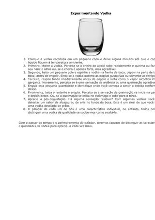 Experimentando Vodka




   1. Coloque a vodka escolhida em um pequeno copo e deixe alguns minutos até que o cop
      liquido fiquem à temperatura ambiente.
   2. Primeiro, cheire a vodka. Perceba se o cheiro do álcool sobe rapidamente e queima ou faz
      seu nariz e olhos ou, se o cheiro é apenas forte, mas agradável.
   3. Segundo, beba um pequeno gole e espalhe a vodka na frente da boca, depois na parte de tr
      boca, antes de engolir. Sinta se a vodka queima as papilas gustativas ou somente as revigor
   4. Terceiro, respire fundo imediatamente antes de engolir e sinta como o vapor alcoólico ch
      garganta. Novamente, perceba se é uma sensação de ardência ou uma queimação agradáve
   5. Engula esta pequena quantidade e identifique onde você começa a sentir a bebida conform
      desce.
   6. Finalmente, beba o restante e engula. Perceba se a sensação de queimação se inicia na gar
      e depois desce. Ou, se a queimação se inicia no estômago e sobe para o tórax.
   7. Aprecie a pós-degustação. Há alguma sensação residual? Com algumas vodkas você
      detectar um sabor de alcaçuz ou de anis no fundo da boca. Este é um sinal de que você b
      uma vodka destilada de grãos.
   8. O paladar de cada um de nós é uma característica individual, no entanto, todos pod
      distinguir uma vodka de qualidade se soubermos como avaliá-la.


Com o passar do tempo e o aprimoramento do paladar, seremos capazes de distinguir as caracterí
e qualidades da vodka para apreciá-la cada vez mais.
 