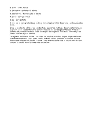 1. ovinó - vinho de uva
2. ohidromel - fermentação do mel
3. aberiozovita - fermentação da bétula
4. okvas - cerveja comum
5. ool - cerveja forte
O kvas e o ol eram produzidos a partir da fermentação artificial de cereais - centeio, cevada e
aveia.
Entre os séculos XV e XVI novas bebidas feitas a partir da destilação de cereais fermentados
surgiram, todas recebendo nomes semelhantes aos das bebidas já conhecidas. Tratava-se
portanto da primeira bebida de cereal obtida pela destilação do produto da fermentação de
cereais ricos em açúcar e amido.
Os registros apontam o ano de 1386 como um provável marco na origem da palavra vodka
quando se conheceu a "aqua vitae" trazida de Kafa, colônia genovesa na Criméia, por um
embaixador genovês em visita à Lituânia. Como a bebida fosse forte, a sua diluição em água
pode ter originado o termo vodka para tal mistura.
 