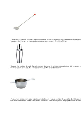 - Coqueteleira (shaker): existe em diversos modelos, tamanhos e designs. As mais usadas são as de me
Para quem não tiver um em casa, pode-se adaptar com um copo de mixingelétrico




- Dosador (ou medidor de bar): Os mais comuns são os de 50 ml. Nos Estados Unidos, fabrica-se um m
com medidas em onça (oz). Na hora de escolher, prefira a versão nacional




- Faca de bar: existe um modelo especial para bartender, vendida em lojas de utensílios domésticos, ma
pode ser substituída por uma outra que seja bem afiada e não muito grande (esqueça facão de churrasc
 