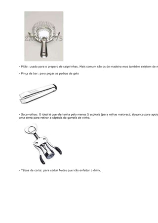 - Pilão: usado para o preparo de caipirinhas. Mais comum são os de madeira mas também existem de m

- Pinça de bar: para pegar as pedras de gelo




- Saca-rolhas: O ideal é que ele tenha pelo menos 5 espirais (para rolhas maiores), alavanca para apoia
uma serra para retirar a cápsula da garrafa de vinho.




- Tábua de corte: para cortar frutas que irão enfeitar o drink.
 