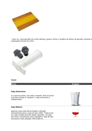 - Vacu-vin: para garrafas de vinhos abertas, ajuda a retirar o oxigênio de dentro da garrafa, evitando as
oxigenação precoce do vinho.




Copos

Nome                                                                          Imagem



Copo Americano:

é o copo do povão, com todo o respeito. Para se tomar
uma boa cerveja na "padoca" o copo americano é
indispensável.



Copo Baloon:

algumas vezes esta denominação é utilizada
erroneamente para o copo do tipo snifter. Trata-se de
um copo versátil servindo desde coquetéis, cervejas
até vinhos. Atualmente, para coquetéis o copo do tipo
hurricane é mais utilizado. 450 à 600 ml.
 