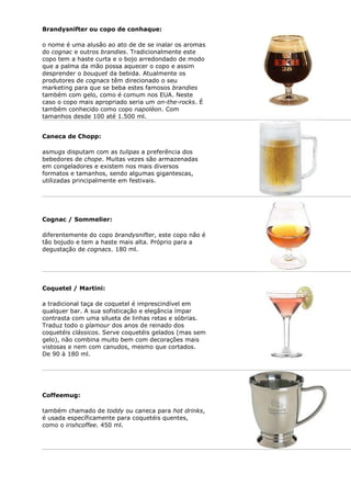Brandysnifter ou copo de conhaque:

o nome é uma alusão ao ato de de se inalar os aromas
do cognac e outros brandies. Tradicionalmente este
copo tem a haste curta e o bojo arredondado de modo
que a palma da mão possa aquecer o copo e assim
desprender o bouquet da bebida. Atualmente os
produtores de cognacs têm direcionado o seu
marketing para que se beba estes famosos brandies
também com gelo, como é comum nos EUA. Neste
caso o copo mais apropriado seria um on-the-rocks. É
também conhecido como copo napoléon. Com
tamanhos desde 100 até 1.500 ml.


Caneca de Chopp:

asmugs disputam com as tulipas a preferência dos
bebedores de chope. Muitas vezes são armazenadas
em congeladores e existem nos mais diversos
formatos e tamanhos, sendo algumas gigantescas,
utilizadas principalmente em festivais.




Cognac / Sommelier:

diferentemente do copo brandysnifter, este copo não é
tão bojudo e tem a haste mais alta. Próprio para a
degustação de cognacs. 180 ml.




Coquetel / Martini:

a tradicional taça de coquetel é imprescindível em
qualquer bar. A sua sofisticação e elegância ímpar
contrasta com uma silueta de linhas retas e sóbrias.
Traduz todo o glamour dos anos de reinado dos
coquetéis clássicos. Serve coquetéis gelados (mas sem
gelo), não combina muito bem com decorações mais
vistosas e nem com canudos, mesmo que cortados.
De 90 à 180 ml.




Coffeemug:

também chamado de toddy ou caneca para hot drinks,
é usada específicamente para coquetéis quentes,
como o irishcoffee. 450 ml.
 