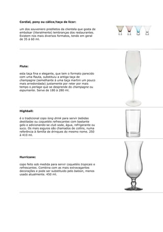 Cordial, pony ou cálice/taça de licor:

um dos souveniers prediletos da clientela que gosta de
embolsar (literalmente) lembranças dos restaurantes.
Existem nos mais diversos formatos, tendo em geral
de 35 à 60 ml.




Flute:

esta taça fina e elegante, que tem o formato parecido
com uma flauta, substituiu a antiga taça de
champagne (semelhante à uma taça martini um pouco
mais arredondada) justamente por reter por mais
tempo o perlage que se desprende do champagne ou
espumante. Serve de 180 à 280 ml.




Highball:

é o tradicional copo long drink para servir bebidas
destiladas ou coquetéis refrescantes com bastante
gelo e adicionando-se club soda, água, refrigerante ou
suco. Os mais esguios são chamados de collins, numa
referência à família de drinques do mesmo nome. 250
à 410 ml.




Hurricane:

copo feito sob medida para servir coquetéis tropicais e
refrescantes. Combina com as mais extravagantes
decorações e pode ser substituido pelo baloon, menos
usado atualmente. 450 ml.
 