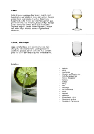 Vinho:

tinto, branco, bordeaux, bourgogne, chianti, rosé,
beaujolais. A variedade de copos para vinhos é quase
proporcional à variedade de vinhos disponíveis.
Exageros à parte, muitos especialistas sugerem que,
principalmente para iniciantes, basta um tipo de copo
para o serviço de vinhos, desde que observadas
algumas "regras". Cristal fino transparente, incolor,
liso, haste longa e com a abertura ligeiramente
estreitada.




Vodka / Steinhäger:

copo semelhante ao shot porém um pouco mais
alongado, é tradicionalmente usado para servir
destilados gelados, porém sem gelo, mas também
pode ser usado para tequila pura e outras bebidas.




Enfeites

                                                        Açúcar
                                                        Aipo
                                                        Azeitonas
                                                        Cerejas ao Maraschino
                                                        Cebolas pequenas
                                                        Cubos de açúcar
                                                        Laranja
                                                        Limão
                                                        Maçã
                                                        Mel
                                                        Morango
                                                        Noz-moscada
                                                        Ovos
                                                        Pepino
                                                        Pêssego
                                                        Pimenta do reino
                                                        Xarope de açúcar
                                                        Xarope de framboesa
 