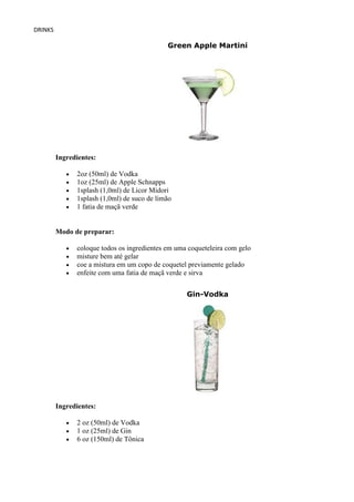 DRINKS

                                             Green Apple Martini




         Ingredientes:

               2oz (50ml) de Vodka
               1oz (25ml) de Apple Schnapps
               1splash (1,0ml) de Licor Midori
               1splash (1,0ml) de suco de limão
               1 fatia de maçã verde


         Modo de preparar:

               coloque todos os ingredientes em uma coqueteleira com gelo
               misture bem até gelar
               coe a mistura em um copo de coquetel previamente gelado
               enfeite com uma fatia de maçã verde e sirva


                                                   Gin-Vodka




         Ingredientes:

               2 oz (50ml) de Vodka
               1 oz (25ml) de Gin
               6 oz (150ml) de Tônica
 