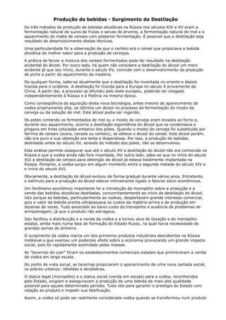 Produção de bebidas - Surgimento da Destilação
Os três métodos de produção de bebidas alcoólicas na Rússia nos séculos XIV e XV eram a
fermentação natural de sucos de frutas e seivas de árvores, a fermentação natural do mel e o
aquecimento do malte de cereais com posterior fermentação. É possível que a destilação seja
resultado do desenvolvimento destas técnicas.
Uma particularidade foi a observação de que o centeio era o cereal que propiciava a bebida
alcoólica de melhor sabor para a produção de cervejas.
A prática de ferver a mistura dos cereais fermentados pode ter resultado na destilação
acidental do álcool. Por outro lado, há quem não considere a destilação do álcool um mero
acidente já que seu início, durante o século XV, coincide com o desenvolvimento da produção
de piche a partir do aquecimento da madeira.
De qualquer forma, sabe-se atualmente que a destilação foi inventada no oriente e depois
trazida para o ocidente. A destilação foi trazida para a Europa no século X proveniente da
China. A partir daí, a processo se difundiu pelo leste europeu, podendo ter chegado
independentemente à Rússia e à Polônia na mesma época.
Como conseqüência da aquisição desta nova tecnologia, antes mesmo do aparecimento da
vodka propriamente dita, se obtinha um álcool no processo de fermentação do mosto da
cerveja ou da solução de mel. Este álcool podia ser ingerido.
Os potes contendo os fermentados de mel ou o mosto de cerveja eram levados ao forno e,
durante seu aquecimento, ocorria a destilação espontânea do álcool que se condensava e
pingava em tinas colocadas embaixo dos potes. Quando o mosto de cerveja foi substituído por
farinha de cereais (aveia, cevada ou centeio), se obteve o álcool do cereal. Este álcool porém,
não era puro e sua obtenção era lenta e dispendiosa. Por isso, a produção de bebidas
destiladas antes do século XV, através do método dos potes, não se desenvolveu.
Esta análise permite assegurar que até o século XV a destilação do álcool não era conhecida na
Rússia e que a vodka ainda não fora inventada. Por outro lado, sabe-se que no início do século
XVI a destilação de cereais para obtenção do álcool já estava totalmente implantada na
Rússia. Portanto, a vodka surgiu em algum momento entre a segunda metade do século XIV e
o início do século XVI.
Obviamente, a destilação do álcool evoluiu de forma gradual durante vários anos. Entretanto,
o estímulo para a produção do álcool esteve intimamente ligado a fatores sócio-econômicos.
Um fenômeno econômico importante foi a introdução do monopólio sobre a produção e a
venda das bebidas alcoólicas destiladas, concomitantemente ao início da destilação do álcool.
Isto porque as bebidas, particularmente as vodkas, despertavam grande interesse comercial,
pois o valor da bebida pronta ultrapassava os custos da matéria-prima e de produção em
dezenas de vezes. Tudo associado ao baixo custo do transporte e ausência de problemas de
armazenagem, já que o produto não estragava.
Isto facilitou a distribuição e a venda da vodka e a tornou alvo de taxação e do monopólio
estatal, ainda mais numa fase de formação do Estado Russo, na qual havia necessidade de
grandes somas de dinheiro.
O surgimento da vodka marca um dos primeiros produtos industriais descobertos na Rússia
medieval e que exerceu um poderoso efeito sobre a economia provocando um grande impacto
social, pois foi rapidamente assimilado pelas massas.
As "tavernas do czar" foram os estabelecimentos comerciais estatais que promoveram a venda
de vodka em larga escala.
Do ponto de vista social, as tavernas propiciaram o aparecimento de uma nova camada social,
os pobres urbanos: rebeldes e alcoólatras.
O status legal (monopólio) e o status social (venda em escala) para a vodka, reconhecidos
pelo Estado, exigiam e asseguravam a produção de uma bebida da mais alta qualidade
possível para aquele determinado período. Tudo isto para garantir o prestígio do Estado com
relação ao produto e impedir sua falsificação.
Assim, a vodka só pode ser realmente considerada vodka quando se transformou num produto
 