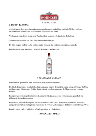A ORIGEM DA VODKA

A história real da origem da vodka conta que ela nasceu na Polônia, na Idade Média e pode ser
encontrada em manuscritos e documentos oficiais do ano 1405.

Vodka, que em polonês escreve-se Wodka, não é apenas a bebida oficial da Polônia.

Também está presente em cada festa, em cada celebração.

De fato, no país onde a vodka foi inventada, Sobieski é a Vodkapremium mais vendida.

Esse é o nosso país, a Polônia - berço da Sobieski, a Vodka Real.




                                   A POLÔNIA NA GARRAFA

Com mais de quinhentos anos de tradição, nasceu avodkaSobieski.

Destilada de cereais, a VodkaSobieski é produzida a partir de matéria-prima nobre, o Centeio de Ouro
de Dankowski (Dankowski Golden Rye), colhido nos férteis campos de Masowsze, no Leste da
Polônia.

Esse propício terroir rendeu-lhe reconhecimento há séculos por sua extraordinária qualidade na
elaboração de vodkaspremium.

Equilibrada, delicada e elegante, a VodkaSobieski é uma vodka estruturada, com notas frutadas e
conquistou a melhor avaliação na degustação da revista La Revueduvin de France (setembro de 2007).

Essa é a nossa vodka, Sobieski é a Vodkapremium nº1 da Polônia.

                                      HOMENAGEM AO REI
 
