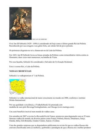 O REI JAN III SOBIESKI


O rei Jan III Sobieski (1629 - 1696) é considerado até hoje como o último grande Rei da Polônia.
Reconhecido por sua coragem e seu gênio forte, um retrato fiel do povo polonês.

Os poloneses elegeram-no rei e chamavam-no de Leão da Polônia.

Em 1683, Jan III Sobieski levou as forças armadas da Polônia a uma extraordinária vitória contra os
Otomanos, duas vezes mais numerosos, na batalha de Viena.

Por essa façanha, Sobieski foi considerado o Salvador da Civilização Ocidental.

Esse é o nosso Rei, o Leão da Polônia.

NOSSAS CREDENCIAIS

Sobieski é a vodkapremium nº 1 da Polônia.




Sobieski é a vodka internacional de maior crescimento no mundo em 2006, conforme o instituto
Drinks International.

Por sua qualidade e excelência, a VodkaSobieski foi premiada com
medalha de ouro pelo BeverageTestingInstitute, em Chicago (www.tastings.com).

Um custo benefício incrível num mundo de vodkas caras.

Em setembro de 2007 a revista La RevueduVin de France, promoveu uma degustação com as 25 mais
famosas vodkas do mundo, de diversos países como França, Polônia, Rússia, Dinamarca, Suíça,
Irlanda, Itália, Grã-Bretanha, Estados Unidos, Suécia e Ucrânia.

Uma das grandes surpresas que os degustadores publicaram na revista foi que as vodkas Russas não
estavam classificadas entre as melhores, quebrando o paradigma de que a Rússia era o melhor produtor
 