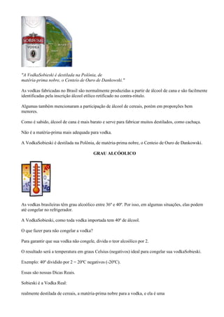 "A VodkaSobieski é destilada na Polônia, de
matéria-prima nobre, o Centeio de Ouro de Dankowski."

As vodkas fabricadas no Brasil são normalmente produzidas a partir de álcool de cana e são facilmente
identificadas pela inscrição álcool etílico retificado no contra-rótulo.

Algumas também mencionaram a participação de álcool de cereais, porém em proporções bem
menores.

Como é sabido, álcool de cana é mais barato e serve para fabricar muitos destilados, como cachaça.

Não é a matéria-prima mais adequada para vodka.

A VodkaSobieski é destilada na Polônia, de matéria-prima nobre, o Centeio de Ouro de Dankowski.

                                         GRAU ALCÓOLICO




As vodkas brasileiras têm grau alcoólico entre 36º e 40º. Por isso, em algumas situações, elas podem
até congelar no refrigerador.

A VodkaSobieski, como toda vodka importada tem 40º de álcool.

O que fazer para não congelar a vodka?

Para garantir que sua vodka não congele, divida o teor alcoólico por 2.

O resultado será a temperatura em graus Celsius (negativos) ideal para congelar sua vodkaSobieski.

Exemplo: 40º dividido por 2 = 20ºC negativos (-20ºC).

Essas são nossas Dicas Reais.

Sobieski é a Vodka Real:

realmente destilada de cereais, a matéria-prima nobre para a vodka, e ela é uma
 