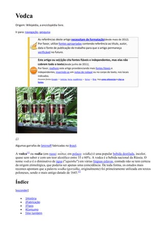 Vodca
Origem: Wikipédia, a enciclopédia livre.

Ir para: navegação, pesquisa

                  As referências deste artigo necessitam de formatação(desde maio de 2012).
                  Por favor, utilize fontes apropriadas contendo referência ao título, autor,
                  data e fonte de publicação do trabalho para que o artigo permaneça
                  verificável no futuro.

                  Este artigo ou se(c)ção cita fontes fiáveis e independentes, mas elas não
                  cobrem todo o texto(desde junho de 2011).
                  Por favor, melhore este artigo providenciando mais fontes fiáveis e
                  independentes, inserindo-as em notas de rodapé ou no corpo do texto, nos locais
                  indicados.
                  Encontre fontes:Google — notícias, livros, acadêmico — Scirus — Bing. Veja como referenciar e citar as
                  fontes.




Algumas garrafas de Smirnoff fabricadas no Brasil.

A vodca[1] ou vodka (em russo:       ; em polaco: wódka) é uma popular bebida destilada, incolor,
quase sem sabor e com um teor alcoólico entre 35 e 60%. A vodca é a bebida nacional da Rússia. O
nome vodca é o diminutivo de água ("aguinha") em várias línguas eslavas, contudo não se tem certeza
da origem etimológica, que poderia ser apenas uma coincidência. De toda forma, os estudos mais
recentes apontam que a palavra wodka (gorzalka, originalmente) foi primeiramente utilizada em textos
poloneses, sendo o mais antigo datado de 1643.[2]


Índice
[esconder]

        1História
        2Fabricação
        3Tipos
        4Consumo
        5Ver também
 