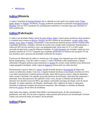 6Referências



[editar]História
A vodca é originária da Europa Oriental, não se sabendo ao certo qual a sua origem exata, China,
Japão, Rússia ou Polónia. Na Rússia, os tsares acabaram a produção no princípio da Primeira Guerra
Mundial, mas em 1925 a produção foi retomada para neutralizar o mercado negro que entretanto se
tinha estabelecido.

[editar]Fabricação
A vodca é um destilado obtido a partir de arroz (China, Japão e outros países produtores deste produto)
e o restante mais comuns na Rússia e Polônia, devido a fartura de tais produtos: cevada, milho, trigo,
centeio, ervas, figos ou batatas, fermentados. Cada uma dessas matérias primas confere à bebida sabor
e qualidade diferentes, variando a fórmula de acordo com a região onde é produzida. Popularmente, a
vodca tem 40% de teor alcoólico, mas a sua graduação pode variar entre os 35 e os 60% sendo
acrescido de água local, o que lhe diferencia também. A União Europeia, por exemplo, impõe um teor
alcoólico mínimo de 37.5%,[3] enquanto que as bebidas produzidas na América tem em geral 37% de
teor alcoólico, pois o processo de destilação é diferente do europeu.

O processo de fabricação da vodca é o mesmo que o do uísque, mas enquanto que este é destilado a
baixas temperaturas, o que dá o sabor a cereais, a vodca é destilada a altas temperaturas e depois
submetida a filtragens químicas para neutralizar os aromas dos cereais, tendo também como diferencial
a água agregada à produção, sendo a água da Inglaterra famosa pelo seu sabor peculiar.

Primeiramente é preciso obter-se o mosto, líquido formado durante a fermentação de algum dos
cereais ou tubérculos citados. Com isso, o líquido formado terá baixa concentração alcoólica (6 a 8%)
e um sabor característico à matéria-prima utilizada. Após obtê-lo passa-se para a etapa de destilação,
onde o mosto é destilado. Em seguida, passa pelo processo de retificação, onde parte das impurezas é
eliminada. Esses dois processos são repetidos várias vezes, até que se obtenha um destilado de
altíssimo teor alcoólico (cerca de 90%), que depois é misturado com água até atingir o teor de álcool
desejado. As etapas seguintes, de filtração e purificação, têm o objetivo de tornar a vodca pura,
retirando as impurezas restantes dos processos anteriores. São utilizados os métodos de filtração
através do carvão e de um filtro de membrana.

Após todas estas etapas, o produto final obtido é extremamente puro, de alta concentração e,
geralmente, sem odor. Por tal motivo algumas vodcas passam pelo processo de aromatização. Existem
vodcas com aroma de limão, de laranja e até de pimenta.

[editar]Tipos
 