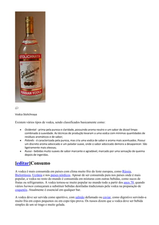 Vodca Stolichnaya

Existem vários tipos de vodca, sendo classificados basicamente como:

       Ocidental - prima pela pureza e claridade, possuindo aroma neutro e um sabor de álcool limpo
       combinado à suavidade. As técnicas de produção levaram a uma vodca com mínimas quantidades de
       resíduos aromáticos e de sabor;
       Polonês - é caracterizada pela pureza, mas cria uma vodca de sabor e aroma mais acentuados. Possui
       um discreto aroma adocicado e um paladar suave, onde o sabor adocicado demora a desaparecer. São
       ligeiramente mais oleosas;
       Russo - bebidas muito suaves de sabor marcante e agradável, marcado por uma sensação de queima
       depois de ingeridas.


[editar]Consumo
A vodca é mais consumida em países com clima muito frio do leste europeu, como Rússia,
Bielorrússia, Ucrânia e nos países nórdicos. Apesar de ser consumida pura nos países onde é mais
popular, a vodca no resto do mundo é consumida em misturas com outras bebidas, como sucos de
frutas ou refrigerantes. A vodca tornou-se muito popular no mundo todo a partir dos anos 70, quando
vários barmen começaram a substituir bebidas destiladas tradicionais pela vodca na preparação de
coquetéis. Atualmente é essencial em qualquer bar.

A vodca deve ser servida como aperitivo, com salmão defumado ou caviar, como digestivo servindo-a
muito fria em copos pequenos ou em copo tipo prova. Os russos dizem que a vodca deve ser bebida
simples de um só trago e muito gelada.
 