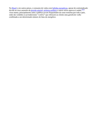 No Brasil e em outros países, o consumo de vodca com bebidas energéticas, apesar de contraindicado
devido ao risco aumento da pressão arterial, arritmia cardíaca e outros sérios agravos à saúde,[4][5]
virou mania, principalmente entre o público jovem frequentador de casas noturnas por todo o país,
onde são vendidos os já tradicionais "combos" que oferecem ao cliente uma garrafa de vodka
combinada a um determinado número de latas de energético.
 