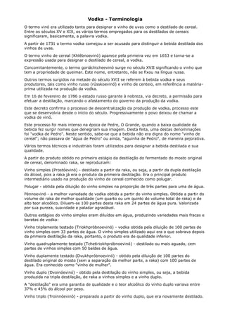 Vodka - Terminologia
O termo vinó era utilizado tanto para designar o vinho de uvas como o destilado de cereal.
Entre os séculos XV e XIX, os vários termos empregados para os destilados de cereais
significaram, basicamente, a palavra vodka.
A partir de 1731 o termo vodka começou a ser acusado para distinguir a bebida destilada dos
vinhos de uvas.
O termo vinho de cereal (Khlébnoevinó) aparece pela primeira vez em 1653 e torna-se a
expressão usada para designar o destilado de cereal, a vodka.
Concomitantemente, o termo goriáchtcheevinó surge no século XVII significando o vinho que
tem a propriedade de queimar. Este nome, entretanto, não se fixou na língua russa.
Outros termos surgidos na metade do século XVII se referem à bebida vodka e seus
produtores, tais como vinho russo (rússkoevinó) e vinho de centeio, em referência a matéria-
prima utilizada na produção da vodka.
Em 16 de fevereiro de 1786 o estado russo garante à nobreza, via decreto, a permissão para
efetuar a destilação, marcando o afastamento do governo da produção da vodka.
Este decreto confirma o processo de descentralização da produção de vodka, processo este
que se desenvolvia desde o início do século. Progressivamente o povo deixou de chamar a
vodka de vinó.
Este processo foi mais intenso na época de Pedro, O Grande, quando a baixa qualidade da
bebida fez surgir nomes que denegriam sua imagem. Desta feita, uma destas denominações
foi "vodka de Pedro". Neste sentido, sabe-se que a bebida não era digna do nome "vinho de
cereal"; não passava de "água de Pedro" ou ainda, "aguinha de Pedro", de maneira pejorativa.
Vários termos técnicos e industriais foram utilizados para designar a bebida destilada e sua
qualidade.
A partir do produto obtido no primeiro estágio da destilação do fermentado do mosto original
de cereal, denominado raka, se reproduziam:
Vinho simples (Prostóevinó) - destilado a partir da raka, ou seja, a partir da dupla destilação
do álcool, pois a raka já era o produto da primeira destilação. Era o principal produto
intermediário usado na produção do vinho de cereal conhecido como polugar.
Polugar - obtida pela diluição do vinho simples na proporção de três partes para uma de água.
Pénnoevinó - a melhor variedade de vodka obtida a partir do vinho simples. Obtida a partir do
volume de raka de melhor qualidade (um quarto ou um quinto do volume total de raka) e de
alto teor alcoólico. Diluem-se 100 partes desta raka em 24 partes de água pura. Valorizada
por sua pureza, suavidade e paladar agradável.
Outros estágios do vinho simples eram diluídos em água, produzindo variedades mais fracas e
baratas de vodka:
Vinho triplamente testado (Triokhpróbnoevinó) - vodka obtida pela diluição de 100 partes de
vinho simples com 33 partes de água. O vinho simples utilizado aqui era o que sobrava depois
da primeira destilação da raka, portanto, o produto era de qualidade inferior.
Vinho quadruplamente testado (Tchetiriokhpróbnoevinó) - destilado ou mais aguado, cem
partes de vinhos simples com 50 baldes de água.
Vinho duplamente testado (Dvukhpróbnoevinó) - obtido pela diluição de 100 partes do
destilado original do mosto (sem a separação da melhor parte, a raka) com 100 partes de
água. Era conhecido como "vinho de mulher".
Vinho duplo (Dvoinóevinó) - obtido pela destilação do vinho simples, ou seja, a bebida
produzida na tripla destilação, de raka a vinhos simples e a vinho duplo.
A "destilação" era uma garantia de qualidade e o teor alcoólico do vinho duplo variava entre
37% e 45% do álcool por peso.
Vinho triplo (Troinnóevinó) - preparado a partir do vinho duplo, que era novamente destilado.
 