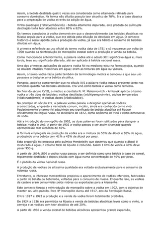 Assim, a bebida destilada quatro vezes era considerada como altamente refinada para
consumo doméstico. Na forma não diluída possuía teor alcoólico de 70%. Era a base clássica
para a preparação de vodka através da adição de água.
Vinho quadruplo (Tchetvernóevinó) - bebida altamente depurada, este produto de quíntupla
destilação tinha teor alcoólico entre 80% e 82%.
Os termos associados à vodka demonstram que o desenvolvimento das bebidas alcoólicas na
Rússia seguia para a vodka, que era obtida pela diluição do destilado em água. O contexto
histórico e social aponta para a produção da vodka, já que era hábito o consumo de bebidas
diluídas em água.
A primeira referência ao uso oficial do termo vodka data de 1751 e só reaparece por volta de
1900 quando da reintrodução do monopólio estatal sobre a produção e venda da bebida.
Como mencionado anteriormente, a palavra vodka até o século XIII significava água e, mais
tarde, teve seu significado alterado, até ser aplicada à bebida nacional russa.
Uma das primeiras aplicações da palavra vodka foi na medicina e/ou na farmacologia, quando
se diluíam infusões medicinais em água; eram as tinturas em água ou vodkas.
Assim, o termo vodka fazia parte também da terminologia médica e demorou a que seu uso
passasse a designar uma bebida alcoólica.
Portanto, pode-se compreender que no século XVI a palavra vodka estava presente tanto nos
remédios quanto nas bebidas alcoólicas. Era vinó como bebida e vodka como remédio.
No final do século XVIII, o médico e cientista N. M. Maksiniovitch - Ambovik aplicou o termo
vodka a três tipos de bebidas: vodkas destiladas (vódkiperegnánnie), vodkas temperadas
(vódkinastóennie) e vodkas doces (vódkisládkie).
No princípio do século XIX, a palavra vodka passou a designar apenas as vodkas
aromatizadas, enquanto a variedade comum, incolor, ainda era conhecida como vinó.
Paulatinamente o termo foi adquirindo seu significado de bebida alcoólica até figurar
oficialmente na língua russa, no dicionário de 1872, como sinônimo de vinó e como diminutivo
de vodá.
Até a introdução do monopólio de 1902, as duas palavras foram utilizadas para designar a
bebida: vodka e vinó. A partir de 1902 a vodka passou a ser assim chamada quando
apresentasse teor alcoólico de 40%.
A fórmula empregada na produção da vodka era a mistura de 50% de álcool e 50% de água,
produzindo uma bebida com 41% a 42% de álcool por peso.
Esta proporção foi proposta pelo químico Mendeleiév que observou que quando o álcool é
misturado à água, o volume total de líquido é reduzido. Assim 1 litro de vodca a 40% deve
pesar 953 g.
A partir de 1894/1896 a vodka russa passou a ser definida como uma bebida à base de cereal,
triplamente destilada e depois diluída com água numa concentração de 40% por peso.
É o padrão da vodka nacional russa.
A produção de vodkas de altíssima qualidade era voltada exclusivamente para o consumo da
nobreza russa.
Entretanto, o interesse mercantilista propiciou o aparecimento de vodkas inferiores, fabricadas
a partir de batata ou beterraba, voltadas para o consumo de massa. Enquanto isso, as vodkas
de centeio eram consumidas pelos nobres ou exportadas para a Alemanha.
Este contexto forçou a reintrodução do monopólio sobre a vodka em 1902, com o objetivo de
manter seu alto padrão. Este 4º monopólio durou até 1917, ano da Revolução Russa.
Entre 1917 e 1923 a produção e a venda da vodka foram totalmente proibidas.
De 1924 a 1936 era permitida na Rússia a venda de bebidas alcoólicas leves como o vinho, a
cerveja e as vodkas com teor alcoólico de até 20%.
A partir de 1936 a venda estatal de bebidas alcoólicas apresentou grande expansão,
 