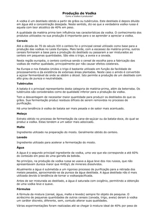 Produção de Vodka
                                     Como a Vodka é produzida?

A vodka é um destilado obtido a partir de grãos ou tubérculos. Este destilado é depois diluído
em água até a concentração desejada. Neste sentido, diz-se que a verdadeira vodka russa é
aquela com teor alcoólico de 40% em peso.
A qualidade da matéria prima tem influência nas características da vodka. O conhecimento dos
produtos utilizados na sua produção é importante para o se aprender a apreciar a vodka.
Cereais
Até a década de 70 do século XIX o centeio foi o principal cereal utilizado como base para a
produção das vodkas no Leste Europeu. Mais tarde, com a escassez da matéria-prima, outros
cereais formaram a base para a produção do destilado ou passaram a ser misturados ao
centeio em pequenas quantidades. São eles o trigo, a aveia e a cevada.
Nesta região européia, o centeio continua sendo o cereal de escolha para a fabricação das
vodkas de melhor qualidade, principalmente por não causar efeitos colaterais.
Na Europa e nos Estados Unidos o trigo é bastante utilizado em função da facilidade de
processamento e da existência de extensas áreas plantadas. Neste caso o amido é convertido
a açúcar fermentável de onde se obtém o álcool. Isto permite a produção de um destilado com
alto grau de pureza e neutralidade.
Tubérculos
A batata é o principal representante desta categoria de matéria-prima, além da beterraba. Os
tubérculos são considerados como de qualidade inferior para a produção da vodka.
Tem a desvantagem de necessitar maior quantidade para produzir os destilados do que os
grãos. Sua fermentação produz resíduos difíceis de serem removidos no processo de
purificação.
Há uma tendência à vodka de batata ser mais pesada e de sabor mais acentuado.
Melaço
Extrato obtido no processo de fermentação da cana-de-açúcar ou da batata-doce, do qual se
produz a vodka. Estas tendem a um sabor mais adocicado.
Malte
Ingrediente utilizado na preparação do mosto. Geralmente obtido do centeio.
Levedo
Ingrediente utilizado para acelerar a fermentação do mosto.
Água
A água é o segundo principal ingrediente da vodka, uma vez que ela corresponde a até 60%
do conteúdo em peso de uma garrafa da bebida.
No princípio, na produção da vodka russa se usava a água leve dos rios russos, que não
apresentavam dureza maior que 4mEq/L de minerais dissolvidos.
Atualmente a água é submetida a um rigoroso processo de purificação para a retirada dos
metais pesados, aproximando-se da pureza da água destilada. A água destilada não é mais
utilizada devido à tendência de tornar a vodkaopacificada.
Antes de ser misturada ao destilado, a água é saturada com oxigênio, permitindo a obtenção
de uma vodka leve e suave.
Fórmulas
A fórmula da mistura (cereal, água, malte e levedo) sempre foi objeto de pesquisa. O
acréscimo de pequenas quantidades de outros cereais (cevada, trigo, aveia) deram à vodka
um caráter discreto, diferente, sem, contudo alterar suas qualidades.
Várias experimentações foram realizadas até se chegar à mistura ideal de 40% por peso de
 