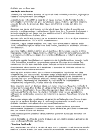 destilado puro em água leve.
Destilação e Retificação
A destilação é a retirada do álcool de um líquido de baixa concentração alcoólica, cujo objetivo
é obtê-lo (álcool) em maior concentração.
As destilarias de vodka obtêm o álcool de um líquido chamado mosto, formado durante a
fermentação de uma mistura de grãos ou tubérculos e água. Portanto, o primeiro estágio na
produção da vodka é a preparação deste líquido semelhante à cerveja, com baixo teor
alcoólico.
Os cereais ou a batata são triturados e misturados à água. Este produto é aquecido para
converter o amido em açúcar, resultando num líquido fino e doce. Em seguida é adicionado o
fermento, resultando num líquido com teor alcoólico entre 6% e 8%. Depois a destilação
converte este líquido num destilado básico.
A concentração alcoólica do líquido pode ser aumentada porque o álcool e a água evaporam a
diferentes temperaturas, 77ºC e 100ºC respectivamente.
Entretanto, a água também evapora a 77ºC e seu vapor é misturado ao vapor do álcool.
Assim, é necessário capturar várias vezes estes vapores, condensá-los e submeter o líquido à
nova destilação.
A primeira fração do destilado contém grande quantidade de impurezas enquanto a última
fração possui muito vapor d'água. Portanto, estas frações costumam ser descartadas, retendo-
se a fração intermediária, que depois é novamente destilada para se reduzir o grau de
impurezas.
Atualmente a vodka é destilada em um equipamento de destilação contínua, no qual o mosto
inicial é aquecido e seus vários componentes evaporam a diferentes temperaturas. Este
equipamento permite que a destilação separe todos os componentes num processo único.
O equipamento básico consiste em duas colunas: o analisador e o retificador. Ambos são
divididos em compartimentos horizontais.
Vapor aquecido é introduzido na porção inferior do analisador e segue acima para cada
compartimento, que são aquecidos. Ao mesmo tempo o mosto básico é introduzido na parte
superior do retificador e segue descendo em cada compartimento que foi previamente
aquecido pelo vapor proveniente do analisador. O mosto segue para o analisador aonde o
álcool evapora, retornando para o retificador. Aí, segue acima até se condensar no
compartimento não perfurado, de onde é extraído do retificador.
Neste estágio se obtém um destilado básico com muitas impurezas. O papel do retificador é
remover as impurezas. Ele é dividido em vários compartimentos perfurados. O mosto entra na
parte superior do retificador e é aquecido pelos vapores de água e álcool que sobem no
analisador, conforme este desce na coluna do retificador. Estes vapores que sobem no
retificador são condensados, separando-se inicialmente a água que fica coletada no fundo do
retificador.
Quanto mais o vapor sobe no retificador, ele vai sendo resfriado pelo mosto frio que lá está
entrando e a fração de álcool do vapor é condensada num prato não perfurado, onde o
destilado é coletado e retirado em altas concentrações alcoólicas.
Atualmente os equipamentos possuem mais de duas colunas que fazem o processo
continuamente, re-destilando e re-retificandoo líquido várias vezes, produzindo um destilado
puro com mais de 90% de teor alcoólico.
Estes processos podem apresentar vários problemas que levam à produção de vodkas com
impurezas.
Após a destilação e a retificação a vodka é reduzida ao teor alcoólico desejado pela adição de
água, sendo depois filtrada e purificada.
Filtração e Purificação
Uma das grandes características da vodka é a sua pureza. Enquanto outros destilados mantêm
o sabor e o aroma, a vodka tem estas características removidas, tornando-se um destilado o
 