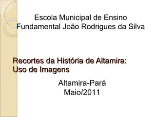 Recortes da História de Altamira: Uso de Imagens Escola Municipal de Ensino Fundamental João Rodrigues da Silva Altamira-Pará Maio/2011 