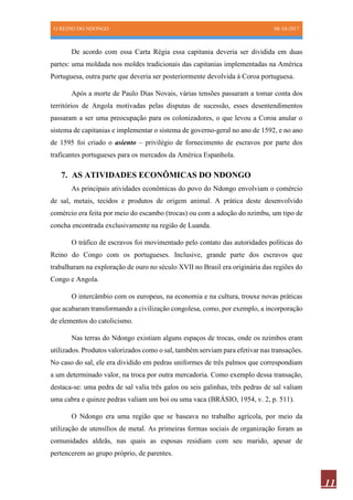 O REINO DO NDONGO 08-10-2017
11
De acordo com essa Carta Régia essa capitania deveria ser dividida em duas
partes: uma moldada nos moldes tradicionais das capitanias implementadas na América
Portuguesa, outra parte que deveria ser posteriormente devolvida à Coroa portuguesa.
Após a morte de Paulo Dias Novais, várias tensões passaram a tomar conta dos
territórios de Angola motivadas pelas disputas de sucessão, esses desentendimentos
passaram a ser uma preocupação para os colonizadores, o que levou a Coroa anular o
sistema de capitanias e implementar o sistema de governo-geral no ano de 1592, e no ano
de 1595 foi criado o asiento – privilégio de fornecimento de escravos por parte dos
traficantes portugueses para os mercados da América Espanhola.
7. AS ATIVIDADES ECONÔMICAS DO NDONGO
As principais atividades econômicas do povo do Ndongo envolviam o comércio
de sal, metais, tecidos e produtos de origem animal. A prática deste desenvolvido
comércio era feita por meio do escambo (trocas) ou com a adoção do nzimbu, um tipo de
concha encontrada exclusivamente na região de Luanda.
O tráfico de escravos foi movimentado pelo contato das autoridades políticas do
Reino do Congo com os portugueses. Inclusive, grande parte dos escravos que
trabalharam na exploração de ouro no século XVII no Brasil era originária das regiões do
Congo e Angola.
O intercâmbio com os europeus, na economia e na cultura, trouxe novas práticas
que acabaram transformando a civilização congolesa, como, por exemplo, a incorporação
de elementos do catolicismo.
Nas terras do Ndongo existiam alguns espaços de trocas, onde os nzimbos eram
utilizados. Produtos valorizados como o sal, também serviam para efetivar nas transações.
No caso do sal, ele era dividido em pedras uniformes de três palmos que correspondiam
a um determinado valor, na troca por outra mercadoria. Como exemplo dessa transação,
destaca-se: uma pedra de sal valia três galos ou seis galinhas, três pedras de sal valiam
uma cabra e quinze pedras valiam um boi ou uma vaca (BRÁSIO, 1954, v. 2, p. 511).
O Ndongo era uma região que se baseava no trabalho agrícola, por meio da
utilização de utensílios de metal. As primeiras formas sociais de organização foram as
comunidades aldeãs, nas quais as esposas residiam com seu marido, apesar de
pertencerem ao grupo próprio, de parentes.
 