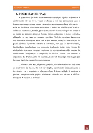 O REINO DO NDONGO 08-10-2017
13
8. CONSIDERAÇÕES FINAIS
A globalização que marca a contemporaneidade realça a urgência de promover o
conhecimento entre os povos. Trocam-se olhares e, com eles, permutam-se ideias e
imagens que concebemos do mundo e dos outros, construídas mediante informações –
reais ou fantasiadas, abundantes ou escassas –; através de manifestações artísticas,
simbólicas e culturais; e, também, pelos relatos, escritos ou orais, vestígios dos homens e
do mundo que pensamos conhecer. Figuras, formas, visões mais ou menos completas,
elaboradas em cada época, em contextos específicos. Símbolos, narrativas, documentos
que marcam as relações dos povos com os seus aparatos, exibições, manifestações de
poder, conflitos e permutas culturais e identitárias, num jogo de reconhecimento,
familiaridade, cumplicidades, que comporta, igualmente, tantas outras formas de
dissimulação, equívocos, enganos e confrontos. As representações erigidas resultam do
conhecimento, interpretação e comparação da história, cultura, vida material e
organização das diversas gentes em cada local, a começar, desde logo, pela imagem que
fazem de si próprias e que exibem para os outros.
O passado lá está. Belo, enigmático, generoso, mas também horrível e cruel. Para
os construtores de ilusões, ele pode ser simples, reconfortante, imaculado; para o
investigador, ele é, no entanto, o olhar em esforço de imparcialidade. A utopia de o
penetrar, não pretendendo apagá-lo, diminuí-lo, esbatê-lo. Não há nada a mitificar,
manipular. A esquecer. A distorcer.
 