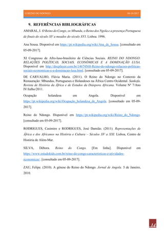 O REINO DO NDONGO 08-10-2017
14
9. REFERÊNCIAS BIBLIOGRÁFICAS
AMARAL, I. O Reino do Congo, os Mbundu, o Reino dos Ngola e a presença Portuguesa
de finais do século XV a meados do século XVI. Lisboa. 1996.
Ana Sousa. Disponível em https://pt.wikipedia.org/wiki/Ana_de_Sousa. [consultado em
05-09-2017].
XI Congresso de Afro-luso-brasileiro de Ciências Sociais. REINO DO NDONGO:
RELAÇÕES POLÍTICAS, SOCIAIS, ECONÔMICAS E A DOMINAÇÃO LUSA.
Disponível em http://docplayer.com.br/14674568-Reino-do-ndongo-relacoes-politicas-
sociais-economicas-e-a-dominacao-lusa.html. [consultado em 05-09-2017].
DE CARVALHO, Flávia Maria. (2011). O Reino do Ndongo no Contexto da
Restauração: Mbundus, Portugueses e Holandeses na África Centro Ocidental. Sankofa.
Revista de História da África e de Estudos da Diáspora Africana. Volume Nº 7/Ano
IV/Julho/2011.
Ocupação holandesa em Angola. Disponível em
https://pt.wikipedia.org/wiki/Ocupação_holandesa_de_Angola. [consultado em 05-09-
2017].
Reino do Ndongo. Disponível em https://pt.wikipedia.org/wiki/Reino_do_Ndongo.
[consultado em 05-09-2017].
RODRIGUES, Casimiro e RODRIGUES, José Damião. (2011). Representações de
África e dos Africanos na História e Cultura – Séculos XV a XXI. Lisboa, Centro de
História de Além-Mar.
SILVA, Débora. Reino do Congo. [Em linha]. Disponível em
https://www.estudokids.com.br/reino-do-congo-caracteristicas-e-atividades-
economicas/. [consultado em 05-09-2017].
ZAU, Felipe. (2010). A génese do Reino do Ndongo. Jornal de Angola. 5 de Janeiro,
2010.
 