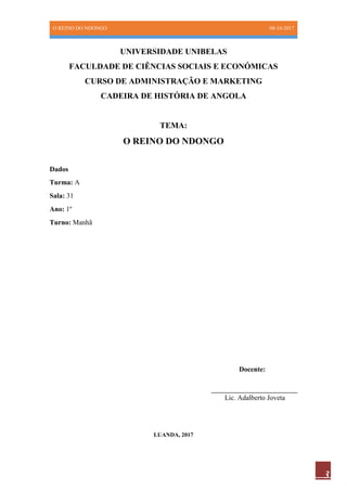 O REINO DO NDONGO 08-10-2017
3
UNIVERSIDADE UNIBELAS
FACULDADE DE CIÊNCIAS SOCIAIS E ECONÓMICAS
CURSO DE ADMINISTRAÇÃO E MARKETING
CADEIRA DE HISTÓRIA DE ANGOLA
TEMA:
O REINO DO NDONGO
Dados
Turma: A
Sala: 31
Ano: 1º
Turno: Manhã
Docente:
___________________________
Lic. Adalberto Joveta
LUANDA, 2017
 