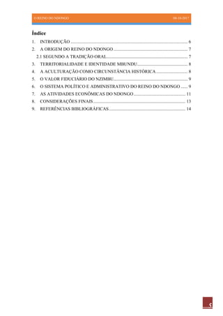 O REINO DO NDONGO 08-10-2017
5
Índice
1. INTRODUÇÃO ........................................................................................................ 6
2. A ORIGEM DO REINO DO NDONGO.................................................................. 7
2.1 SEGUNDO A TRADIÇÃO ORAL........................................................................ 7
3. TERRITORIALIDADE E IDENTIDADE MBUNDU............................................. 8
4. A ACULTURAÇÃO COMO CIRCUNSTÂNCIA HISTÓRICA............................ 8
5. O VALOR FIDUCIÁRIO DO NZIMBU.................................................................. 9
6. O SISTEMA POLÍTICO E ADMINISTRATIVO DO REINO DO NDONGO ...... 9
7. AS ATIVIDADES ECONÔMICAS DO NDONGO.............................................. 11
8. CONSIDERAÇÕES FINAIS.................................................................................. 13
9. REFERÊNCIAS BIBLIOGRÁFICAS.................................................................... 14
 