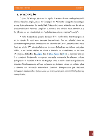 O REINO DO NDONGO 08-10-2017
6
1. INTRODUÇÃO
O reino do Ndongo (ou reino do Ngola) é o nome de um estado pré-colonial
africano na actual Angola, criado por subgrupos dos Ambundu. Os registos mais antigos
acerca deste reino datam do século XVI. Ndongo foi, como Matamba, um dos vários
estados vassalos do Reino do Kongo que existiram na área habitada pelos Ambundu. Ele
foi liderado por um rei cujo título era Ngola (que deu origem à palavra "Angola").
A partir da década de quarenta do século XVII o então reino do Ndongo passa a
ser o cenário de importantes embates internacionais. Em um primeiro plano os
colonizadores portugueses, estabelecidos nos territórios da África Centro Ocidental desde
finais do século XV, são desafiados por invasores holandeses que tinham pretensões
nítidas, e até mesmo óbvias, de tomar o controlo do fornecimento de escravos
(A ocupação holandesa de Angola data de 25 de Agosto de 1641). O momento também
é o cenário da Restauração portuguesa, marcando a retomada da soberania política
portuguesa e a ascensão da Casa de Bragança sobre o reino e sobre suas possessões
coloniais. Simultaneamente, a Coroa portuguesa e o Vaticano entram em embates sobre
o controle das atividades missionárias. Conflitos protagonizados por inacianos
portugueses e capuchinhos italianos, que não concordavam com o monopólio lusitano da
evangelização.
 