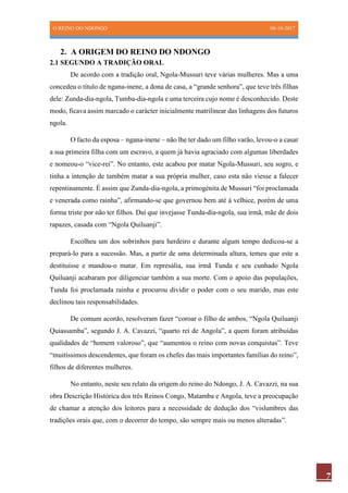 O REINO DO NDONGO 08-10-2017
7
2. A ORIGEM DO REINO DO NDONGO
2.1 SEGUNDO A TRADIÇÃO ORAL
De acordo com a tradição oral, Ngola-Mussuri teve várias mulheres. Mas a uma
concedeu o título de ngana-inene, a dona de casa, a “grande senhora”, que teve três filhas
dele: Zunda-dia-ngola, Tumba-dia-ngola e uma terceira cujo nome é desconhecido. Deste
modo, ficava assim marcado o carácter inicialmente matrilinear das linhagens dos futuros
ngola.
O facto da esposa – ngana-inene – não lhe ter dado um filho varão, levou-o a casar
a sua primeira filha com um escravo, a quem já havia agraciado com algumas liberdades
e nomeou-o “vice-rei”. No entanto, este acabou por matar Ngola-Mussuri, seu sogro, e
tinha a intenção de também matar a sua própria mulher, caso esta não viesse a falecer
repentinamente. É assim que Zunda-dia-ngola, a primogénita de Mussuri “foi proclamada
e venerada como rainha”, afirmando-se que governou bem até à velhice, porém de uma
forma triste por não ter filhos. Daí que invejasse Tunda-dia-ngola, sua irmã, mãe de dois
rapazes, casada com “Ngola Quiluanji”.
Escolheu um dos sobrinhos para herdeiro e durante algum tempo dedicou-se a
prepará-lo para a sucessão. Mas, a partir de uma determinada altura, temeu que este a
destituísse e mandou-o matar. Em represália, sua irmã Tunda e seu cunhado Ngola
Quiluanji acabaram por diligenciar também a sua morte. Com o apoio das populações,
Tunda foi proclamada rainha e procurou dividir o poder com o seu marido, mas este
declinou tais responsabilidades.
De comum acordo, resolveram fazer “coroar o filho de ambos, “Ngola Quiluanji
Quiassamba”, segundo J. A. Cavazzi, “quarto rei de Angola”, a quem foram atribuídas
qualidades de “homem valoroso”, que “aumentou o reino com novas conquistas”. Teve
“muitíssimos descendentes, que foram os chefes das mais importantes famílias do reino”,
filhos de diferentes mulheres.
No entanto, neste seu relato da origem do reino do Ndongo, J. A. Cavazzi, na sua
obra Descrição Histórica dos três Reinos Congo, Matamba e Angola, teve a preocupação
de chamar a atenção dos leitores para a necessidade de dedução dos “vislumbres das
tradições orais que, com o decorrer do tempo, são sempre mais ou menos alteradas”.
 