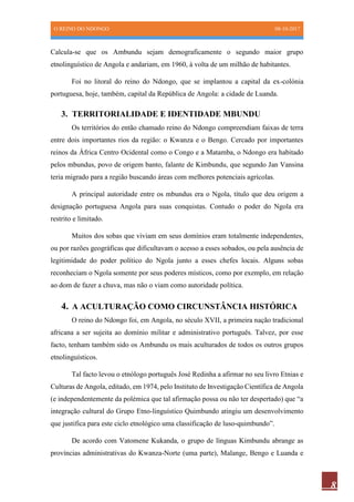 O REINO DO NDONGO 08-10-2017
8
Calcula-se que os Ambundu sejam demograficamente o segundo maior grupo
etnolinguístico de Angola e andariam, em 1960, à volta de um milhão de habitantes.
Foi no litoral do reino do Ndongo, que se implantou a capital da ex-colónia
portuguesa, hoje, também, capital da República de Angola: a cidade de Luanda.
3. TERRITORIALIDADE E IDENTIDADE MBUNDU
Os territórios do então chamado reino do Ndongo compreendiam faixas de terra
entre dois importantes rios da região: o Kwanza e o Bengo. Cercado por importantes
reinos da África Centro Ocidental como o Congo e a Matamba, o Ndongo era habitado
pelos mbundus, povo de origem banto, falante de Kimbundu, que segundo Jan Vansina
teria migrado para a região buscando áreas com melhores potenciais agrícolas.
A principal autoridade entre os mbundus era o Ngola, título que deu origem a
designação portuguesa Angola para suas conquistas. Contudo o poder do Ngola era
restrito e limitado.
Muitos dos sobas que viviam em seus domínios eram totalmente independentes,
ou por razões geográficas que dificultavam o acesso a esses sobados, ou pela ausência de
legitimidade do poder político do Ngola junto a esses chefes locais. Alguns sobas
reconheciam o Ngola somente por seus poderes místicos, como por exemplo, em relação
ao dom de fazer a chuva, mas não o viam como autoridade política.
4. A ACULTURAÇÃO COMO CIRCUNSTÂNCIA HISTÓRICA
O reino do Ndongo foi, em Angola, no século XVII, a primeira nação tradicional
africana a ser sujeita ao domínio militar e administrativo português. Talvez, por esse
facto, tenham também sido os Ambundu os mais aculturados de todos os outros grupos
etnolinguísticos.
Tal facto levou o etnólogo português José Redinha a afirmar no seu livro Etnias e
Culturas de Angola, editado, em 1974, pelo Instituto de Investigação Científica de Angola
(e independentemente da polémica que tal afirmação possa ou não ter despertado) que “a
integração cultural do Grupo Etno-linguístico Quimbundo atingiu um desenvolvimento
que justifica para este ciclo etnológico uma classificação de luso-quimbundo”.
De acordo com Vatomene Kukanda, o grupo de línguas Kimbundu abrange as
províncias administrativas do Kwanza-Norte (uma parte), Malange, Bengo e Luanda e
 