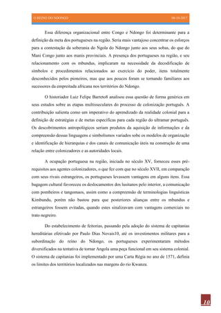 O REINO DO NDONGO 08-10-2017
10
Essa diferença organizacional entre Congo e Ndongo foi determinante para a
definição da meta dos portugueses na região. Seria mais vantajoso concentrar os esforços
para a contestação da soberania do Ngola do Ndongo junto aos seus sobas, do que do
Mani Congo junto aos manis provinciais. A presença dos portugueses na região, e seu
relacionamento com os mbundus, implicaram na necessidade da decodificação de
símbolos e procedimentos relacionados ao exercício do poder, itens totalmente
desconhecidos pelos pioneiros, mas que aos poucos foram se tornando familiares aos
sucessores da empreitada africana nos territórios do Ndongo.
O historiador Luiz Felipe Barreto8 analisou essa questão de forma genérica em
seus estudos sobre as etapas multisseculares do processo de colonização português. A
contribuição salienta como um imperativo do aprendizado da realidade colonial para a
definição de estratégias e de metas específicas para cada região do ultramar português.
Os descobrimentos antropológicos seriam produtos da aquisição de informações e da
compreensão dessas linguagens e simbolismos variados sobe os modelos de organização
e identificação de hierarquias e dos canais de comunicação úteis na construção de uma
relação entre colonizadores e as autoridades locais.
A ocupação portuguesa na região, iniciada no século XV, forneceu esses pré-
requisitos aos agentes colonizadores, o que fez com que no século XVII, em comparação
com seus rivais estrangeiros, os portugueses levassem vantagens em alguns itens. Essa
bagagem cultural favoreceu os deslocamentos dos lusitanos pelo interior, a comunicação
com pombeiros e tangomaos, assim como a compreensão de terminologias linguísticas
Kimbundu, porém não bastou para que posteriores alianças entre os mbundus e
estrangeiros fossem evitadas, quando estes sinalizavam com vantagens comerciais no
trato negreiro.
Do estabelecimento de feitorias, passando pela adoção do sistema de capitanias
hereditárias efetivado por Paulo Dias Novais10, até os investimentos militares para a
subordinação do reino do Ndongo, os portugueses experimentaram métodos
diversificados na tentativa de tornar Angola uma peça funcional em seu sistema colonial.
O sistema de capitanias foi implementado por uma Carta Régia no ano de 1571, definia
os limites dos territórios localizados nas margens do rio Kwanza.
 