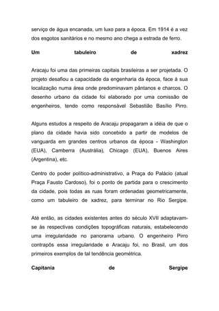 serviço de água encanada, um luxo para a época. Em 1914 é a vez
dos esgotos sanitários e no mesmo ano chega a estrada de ferro.

Um                  tabuleiro              de                xadrez


Aracaju foi uma das primeiras capitais brasileiras a ser projetada. O
projeto desafiou a capacidade da engenharia da época, face à sua
localização numa área onde predominavam pântanos e charcos. O
desenho urbano da cidade foi elaborado por uma comissão de
engenheiros, tendo como responsável Sebastião Basílio Pirro.


Alguns estudos a respeito de Aracaju propagaram a idéia de que o
plano da cidade havia sido concebido a partir de modelos de
vanguarda em grandes centros urbanos da época - Washington
(EUA), Camberra (Austrália), Chicago (EUA), Buenos Aires
(Argentina), etc.

Centro do poder político-administrativo, a Praça do Palácio (atual
Praça Fausto Cardoso), foi o ponto de partida para o crescimento
da cidade, pois todas as ruas foram ordenadas geometricamente,
como um tabuleiro de xadrez, para terminar no Rio Sergipe.


Até então, as cidades existentes antes do século XVII adaptavam-
se às respectivas condições topográficas naturais, estabelecendo
uma irregularidade no panorama urbano. O engenheiro Pirro
contrapôs essa irregularidade e Aracaju foi, no Brasil, um dos
primeiros exemplos de tal tendência geométrica.

Capitania                         de                        Sergipe
 