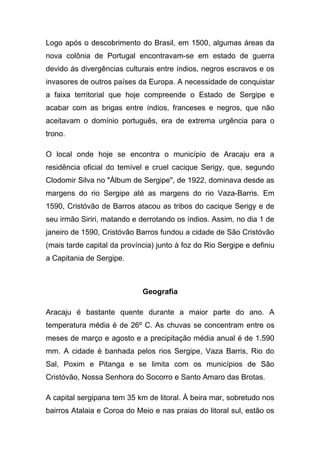 Logo após o descobrimento do Brasil, em 1500, algumas áreas da
nova colônia de Portugal encontravam-se em estado de guerra
devido às divergências culturais entre índios, negros escravos e os
invasores de outros países da Europa. A necessidade de conquistar
a faixa territorial que hoje compreende o Estado de Sergipe e
acabar com as brigas entre índios, franceses e negros, que não
aceitavam o domínio português, era de extrema urgência para o
trono.

O local onde hoje se encontra o município de Aracaju era a
residência oficial do temível e cruel cacique Serigy, que, segundo
Clodomir Silva no "Álbum de Sergipe", de 1922, dominava desde as
margens do rio Sergipe até as margens do rio Vaza-Barris. Em
1590, Cristóvão de Barros atacou as tribos do cacique Serigy e de
seu irmão Siriri, matando e derrotando os índios. Assim, no dia 1 de
janeiro de 1590, Cristóvão Barros fundou a cidade de São Cristóvão
(mais tarde capital da província) junto à foz do Rio Sergipe e definiu
a Capitania de Sergipe.



                             Geografia

Aracaju é bastante quente durante a maior parte do ano. A
temperatura média é de 26º C. As chuvas se concentram entre os
meses de março e agosto e a precipitação média anual é de 1.590
mm. A cidade é banhada pelos rios Sergipe, Vaza Barris, Rio do
Sal, Poxim e Pitanga e se limita com os municípios de São
Cristóvão, Nossa Senhora do Socorro e Santo Amaro das Brotas.

A capital sergipana tem 35 km de litoral. À beira mar, sobretudo nos
bairros Atalaia e Coroa do Meio e nas praias do litoral sul, estão os
 