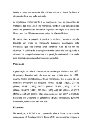 hotéis e casas de veraneio. Os prédios baixos no litoral facilitam a
circulação de ar por toda a cidade.

A vegetação predominante é o manguezal, que se concentra às
margens dos rios. Além de mangues, também são consideradas
áreas de preservação ambiental algumas restingas e o Morro do
Urubu, um dos últimos remanescentes de Mata Atlântica.

O relevo plano é propício à prática do ciclismo, sendo o uso da
bicicleta um meio de transporte bastante incentivado pela
Prefeitura, que nos últimos anos construiu mais de 50 km de
ciclovias. A política de ampliação da rede cicloviária tem ajudado a
diminuir os congestionamentos e a poluição ambiental provocada
pela liberação de gás carbônico pelos veículos.

População


A população da cidade cresceu muito desde que fundada, em 1855.
O primeiro levantamento de que se tem notícia data de 1872,
quando foram contabilizados 9.559 moradores. De lá para cá, os
números evoluíram da seguinte forma: 16.336 (1890), 21.132
(1900), 37.440 (1920), 59.031 (1940), 78.364 (1950), 115.713
(1960), 183.670 (1970), 293.100 (1980), 402.341 (1991), 425.726
(1996) e 461.534 (2000). Mais recentemente, em 2007, o Instituto
Brasileiro de Geografia e Estatística (IBGE) contabilizou 520.303
habitantes, distribuídos em 174 km².

Economia

Os serviços, a indústria e o comércio são a base da economia
aracajuana. O Produto Interno Bruto (PIB) do município chegou a
 