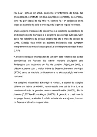 R$ 5.021 bilhões em 2005, conforme levantamento do IBGE. No
ano passado, o instituto fez nova apuração e constatou que Aracaju
tem PIB per capita de R$ 10.071, ficando na 13ª colocação entre
todas as capitais do país e em segundo lugar na região Nordeste.

Outro aspecto marcante da economia é a excelente capacidade de
endividamento do município e o equilíbrio das contas públicas. Com
base nos relatórios de gestão elaborados até o mês de agosto de
2008, Aracaju está entre as capitais brasileiras que cumprem
integralmente as metas fixadas pela Lei de Responsabilidade Fiscal
(LRF).

A eficiente relação emprego/renda também está refletida nos dados
econômicos de Aracaju. No último relatório divulgado pela
Federação das Indústrias do Rio de Janeiro (Firjan),em 2009, a
cidade aparece com o maior Índice de Desenvolvimento Municipal
(IFDM) entre as capitais do Nordeste e na sexta posição em nível
nacional.

Na categoria específica ‘Emprego e Renda', a capital de Sergipe
obteve um índice de 0,9011, numa escala que vai de 0 a 1, e se
manteve à frente de grandes centros como Brasília (0,8805), Rio de
Janeiro (0,8673) e Porto Alegre (0,8839). A geração e o estoque de
emprego formal, atrelados à média salarial do aracajuano, formam
os fatores analisados na pesquisa.
 