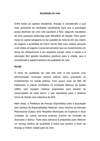 Qualidade de vida



Entre todas as capitais brasileiras, Aracaju é considerada a que
mais apresenta as condições necessárias para que a população
possa desfrutar de uma vida saudável e feliz, segundo resultados
de uma pesquisa elaborada pelo Ministério da Saúde. Para quem
mora na capital sergipana ou faz questão de incluí-la em seu roteiro
de viagens, a qualidade de vida é visível. Nas ruas, praças, parques
e em todos os lugares é possível perceber que os investimentos em
obras de infraestrutura e em aspectos sociais como a saúde e a
educação têm gerado resultados positivos para a cidade, que é
considerada a capital brasileira da qualidade de vida.

Saúde

O título de qualidade de vida não vem à toa quando uma
administração municipal resolve colocar como prioridade os
investimentos na saúde pública. Com pouco mais de 500 mil
habitantes, a cidade contabiliza 43 Unidades Básicas de Saúde
(UBS), com equipes médicas preparadas para atender às
comunidades de cada bairro, o que representa para o Sistema
Único de Saúde uma cobertura de 94%.

Além disso, a Prefeitura de Aracaju disponibiliza para a população
seis Centros de Especialidades Médicas, cinco Centros de Atenção
Psicossocial (Caps), dois Hospitais Municipais de Urgência e duas
unidades de outros serviços próprios (Centro de Controle de
Zoonoses e Samu). Toda essa estrutura é preparada para oferecer
um serviço público de qualidade a todos que ajudam a fazer de
Aracaju a melhor cidade para se viver.
 
