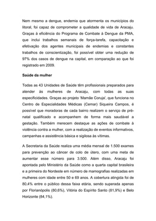 Nem mesmo a dengue, endemia que atormenta os municípios do
litoral, foi capaz de comprometer a qualidade de vida de Aracaju.
Graças à eficiência do Programa de Combate à Dengue da PMA,
que inclui trabalhos semanais de força-tarefa, capacitação e
efetivação dos agentes municipais de endemias e constantes
trabalhos de conscientização, foi possível obter uma redução de
97% dos casos de dengue na capital, em comparação ao que foi
registrado em 2009.

Saúde da mulher

Todas as 43 Unidades de Saúde têm profissionais preparados para
atender   às   mulheres    de   Aracaju,   com    todas   as   suas
especificidades. Graças ao projeto ‘Mamãe Coruja', que funciona no
Centro de Especialidades Médicas (Cemar) Siqueira Campos, é
possível que moradoras de cada bairro realizem o serviço de pré-
natal qualificado e acompanhem de forma mais saudável a
gestação. Também merecem destaque as ações de combate à
violência contra a mulher, com a realização de eventos informativos,
campanhas e assistência básica e sigilosa às vítimas.

A Secretaria da Saúde realiza uma média mensal de 1.500 exames
para prevenção ao câncer de colo de útero, com uma meta de
aumentar esse número para 3.500. Além disso, Aracaju foi
apontada pelo Ministério da Saúde como a quarta capital brasileira
e a primeira do Nordeste em número de mamografias realizadas em
mulheres com idade entre 50 e 69 anos. A cobertura atingida foi de
80,4% entre o público dessa faixa etária, sendo superada apenas
por Florianópolis (80,6%), Vitória do Espírito Santo (81,9%) e Belo
Horizonte (84,1%).
 