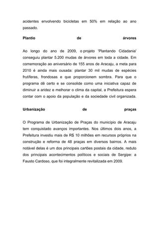 acidentes envolvendo bicicletas em 50% em relação ao ano
passado.

Plantio                         de                         árvores


Ao longo do ano de 2009, o projeto 'Plantando Cidadania'
conseguiu plantar 5.200 mudas de árvores em toda a cidade. Em
comemoração ao aniversário de 155 anos de Aracaju, a meta para
2010 é ainda mais ousada: plantar 30 mil mudas de espécies
frutíferas, frondosas e que proporcionem sombra. Para que o
programa dê certo e se consolide como uma iniciativa capaz de
diminuir a aridez e melhorar o clima da capital, a Prefeitura espera
contar com o apoio da população e da sociedade civil organizada.


Urbanização                          de                       praças


O Programa de Urbanização de Praças do município de Aracaju
tem conquistado avanços importantes. Nos últimos dois anos, a
Prefeitura investiu mais de R$ 10 milhões em recursos próprios na
construção e reforma de 48 praças em diversos bairros. A mais
notável delas é um dos principais cartões postais da cidade, reduto
dos principais acontecimentos políticos e sociais de Sergipe: a
Fausto Cardoso, que foi integralmente revitalizada em 2009.
 
