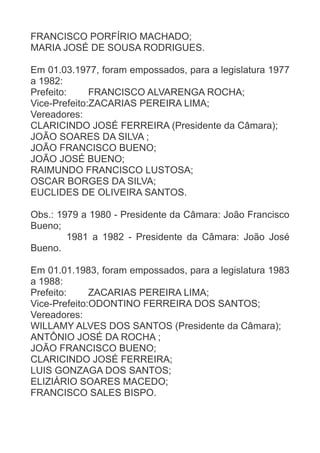 FRANCISCO PORFÍRIO MACHADO;
MARIA JOSÉ DE SOUSA RODRIGUES.
Em 01.03.1977, foram empossados, para a legislatura 1977
a 1982:
Prefeito:
FRANCISCO ALVARENGA ROCHA;
Vice-Prefeito:ZACARIAS PEREIRA LIMA;
Vereadores:
CLARICINDO JOSÉ FERREIRA (Presidente da Câmara);
JOÃO SOARES DA SILVA ;
JOÃO FRANCISCO BUENO;
JOÃO JOSÉ BUENO;
RAIMUNDO FRANCISCO LUSTOSA;
OSCAR BORGES DA SILVA;
EUCLIDES DE OLIVEIRA SANTOS.
Obs.: 1979 a 1980 - Presidente da Câmara: João Francisco
Bueno;
1981 a 1982 - Presidente da Câmara: João José
Bueno.
Em 01.01.1983, foram empossados, para a legislatura 1983
a 1988:
Prefeito:
ZACARIAS PEREIRA LIMA;
Vice-Prefeito:ODONTINO FERREIRA DOS SANTOS;
Vereadores:
WILLAMY ALVES DOS SANTOS (Presidente da Câmara);
ANTÔNIO JOSÉ DA ROCHA ;
JOÃO FRANCISCO BUENO;
CLARICINDO JOSÉ FERREIRA;
LUIS GONZAGA DOS SANTOS;
ELIZIÁRIO SOARES MACEDO;
FRANCISCO SALES BISPO.

 