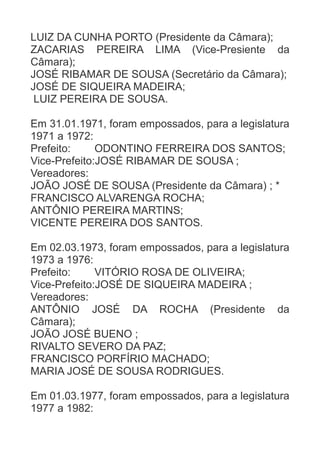 LUIZ DA CUNHA PORTO (Presidente da Câmara);
ZACARIAS PEREIRA LIMA (Vice-Presiente da
Câmara);
JOSÉ RIBAMAR DE SOUSA (Secretário da Câmara);
JOSÉ DE SIQUEIRA MADEIRA;
LUIZ PEREIRA DE SOUSA.
Em 31.01.1971, foram empossados, para a legislatura
1971 a 1972:
Prefeito:
ODONTINO FERREIRA DOS SANTOS;
Vice-Prefeito:JOSÉ RIBAMAR DE SOUSA ;
Vereadores:
JOÃO JOSÉ DE SOUSA (Presidente da Câmara) ; *
FRANCISCO ALVARENGA ROCHA;
ANTÔNIO PEREIRA MARTINS;
VICENTE PEREIRA DOS SANTOS.
Em 02.03.1973, foram empossados, para a legislatura
1973 a 1976:
Prefeito:
VITÓRIO ROSA DE OLIVEIRA;
Vice-Prefeito:JOSÉ DE SIQUEIRA MADEIRA ;
Vereadores:
ANTÔNIO JOSÉ DA ROCHA (Presidente da
Câmara);
JOÃO JOSÉ BUENO ;
RIVALTO SEVERO DA PAZ;
FRANCISCO PORFÍRIO MACHADO;
MARIA JOSÉ DE SOUSA RODRIGUES.
Em 01.03.1977, foram empossados, para a legislatura
1977 a 1982:

 