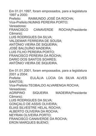 Em 01.01.1997, foram empossados, para a legislatura
1997 a 2000:
Prefeito:
RAIMUNDO JOSÉ DA ROCHA;
Vice-Prefeito:NUMAS PEREIRA PORTO;
Vereadores:
FRANCISCO
CANAVERDE
ROCHA(Presidente
Câmara);
LUIS RODRIGUES DA SILVA;
VALDEMAR FERREIRA DE SOUSA;
ANTÔNIO VIEIRA DE SIQUEIRA;
JOSÉ BALDUÍNO MADEIRA;
LUIS FILHO PEREIRA PORTO;
FRANCISCO PEREIRA DA ROCHA;
DARIO DOS SANTOS SOARES;
ANTÔNIO VIEIRA DE SIQUEIRA.
Em 01.01.2001, foram empossados, para a legislatura
2001 a 2004:
Prefeita:
EULÁLIA LÚCIA DA SILVA ALVES
SANTOS;
Vice-Prefeito:TEOBALDO ALVARENGA ROCHA;
Vereadores:
AGRIPINO
SIQUEIRA
MADEIRA(Presidente
Câmara);
LUIS RODRIGUES DA SILVA;
GONÇALO DE ASSIS OLIVEIRA;
ELIAS SILVESTRE HELAL ROCHA;
ALBERTO OLIVEIRA DA ROCHA;
NEYRAN OLIVEIRA PORTO;
FRANCISCO CANAVERDE DA ROCHA;
ERON MARQUES BUENO;

 