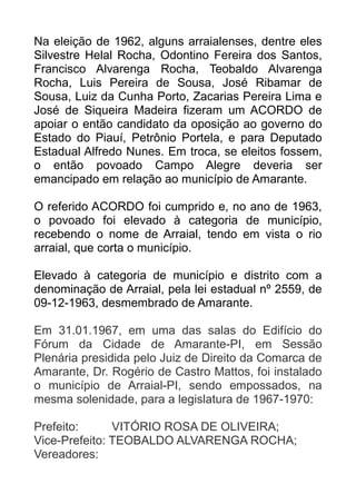 Na eleição de 1962, alguns arraialenses, dentre eles
Silvestre Helal Rocha, Odontino Fereira dos Santos,
Francisco Alvarenga Rocha, Teobaldo Alvarenga
Rocha, Luis Pereira de Sousa, José Ribamar de
Sousa, Luiz da Cunha Porto, Zacarias Pereira Lima e
José de Siqueira Madeira fizeram um ACORDO de
apoiar o então candidato da oposição ao governo do
Estado do Piauí, Petrônio Portela, e para Deputado
Estadual Alfredo Nunes. Em troca, se eleitos fossem,
o então povoado Campo Alegre deveria ser
emancipado em relação ao município de Amarante.
O referido ACORDO foi cumprido e, no ano de 1963,
o povoado foi elevado à categoria de município,
recebendo o nome de Arraial, tendo em vista o rio
arraial, que corta o município.
Elevado à categoria de município e distrito com a
denominação de Arraial, pela lei estadual nº 2559, de
09-12-1963, desmembrado de Amarante.
Em 31.01.1967, em uma das salas do Edifício do
Fórum da Cidade de Amarante-PI, em Sessão
Plenária presidida pelo Juiz de Direito da Comarca de
Amarante, Dr. Rogério de Castro Mattos, foi instalado
o município de Arraial-PI, sendo empossados, na
mesma solenidade, para a legislatura de 1967-1970:
Prefeito:
VITÓRIO ROSA DE OLIVEIRA;
Vice-Prefeito: TEOBALDO ALVARENGA ROCHA;
Vereadores:

 